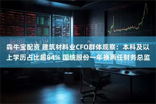 犇牛宝配资 建筑材料业CFO群体观察：本科及以上学历占比超84% 国统股份一年换两任财务总监
