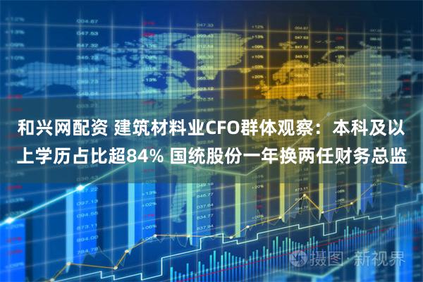和兴网配资 建筑材料业CFO群体观察：本科及以上学历占比超84% 国统股份一年换两任财务总监