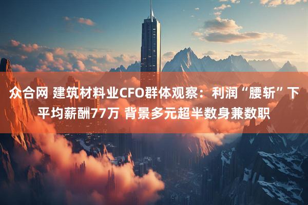 众合网 建筑材料业CFO群体观察：利润“腰斩”下平均薪酬77万 背景多元超半数身兼数职