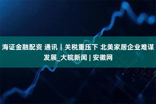 海证金融配资 通讯｜关税重压下 北美家居企业难谋发展_大皖新闻 | 安徽网