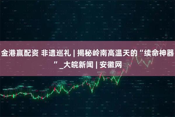 金港赢配资 非遗巡礼 | 揭秘岭南高温天的“续命神器”_大皖新闻 | 安徽网