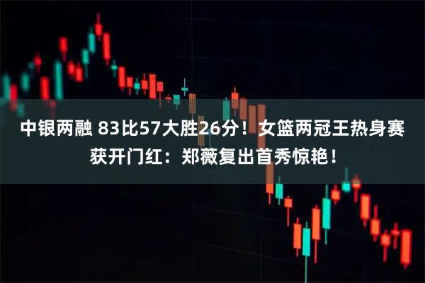 中银两融 83比57大胜26分！女篮两冠王热身赛获开门红：郑薇复出首秀惊艳！