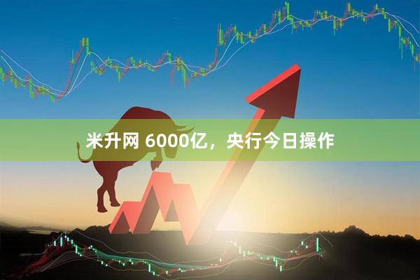 米升网 6000亿，央行今日操作