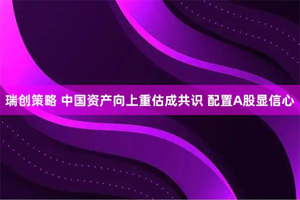 瑞创策略 中国资产向上重估成共识 配置A股显信心
