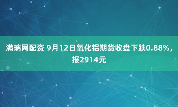 满璃网配资 9月12日氧化铝期货收盘下跌0.88%，报2914元