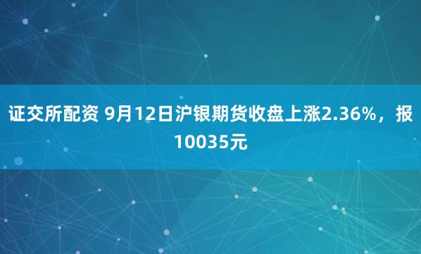 证交所配资 9月12日沪银期货收盘上涨2.36%，报10035元