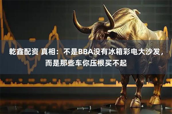 乾鑫配资 真相：不是BBA没有冰箱彩电大沙发，而是那些车你压根买不起