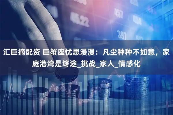 汇巨摘配资 巨蟹座忧思漫漫：凡尘种种不如意，家庭港湾是终途_挑战_家人_情感化