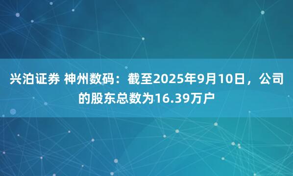 兴泊证券 神州数码：截至2025年9月10日，公司的股东总数为16.39万户