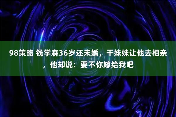 98策略 钱学森36岁还未婚,干妹妹让他去相亲,他却说:要不你嫁给我吧
