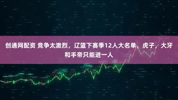 创通网配资 竞争太激烈，辽篮下赛季12人大名单，虎子，大牙和手帝只能进一人
