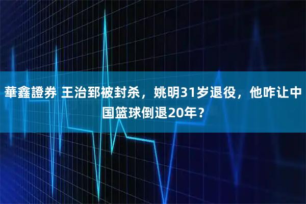 華鑫證券 王治郅被封杀，姚明31岁退役，他咋让中国篮球倒退20年？