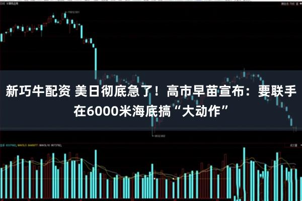 新巧牛配资 美日彻底急了！高市早苗宣布：要联手在6000米海底搞“大动作”