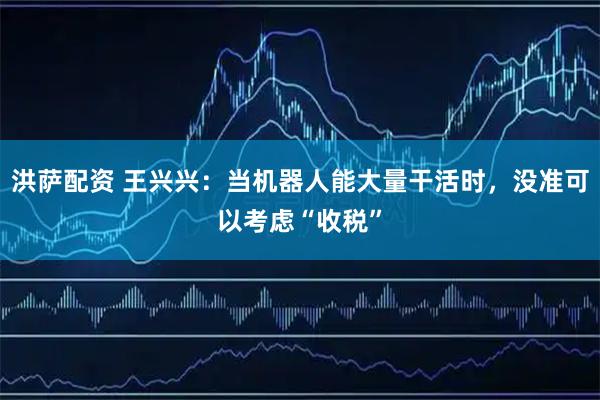 洪萨配资 王兴兴:当机器人能大量干活时,没准可以考虑“收税”