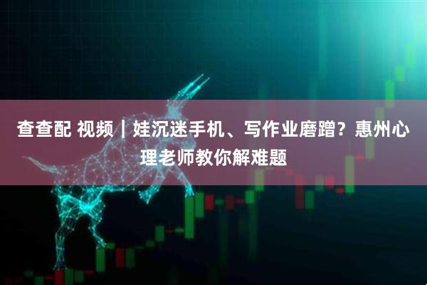 查查配 视频｜娃沉迷手机、写作业磨蹭？惠州心理老师教你解难题