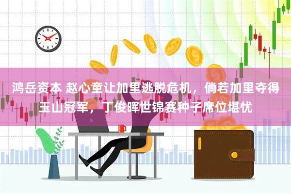 鸿岳资本 赵心童让加里逃脱危机,倘若加里夺得玉山冠军,丁俊晖世锦赛种子席位堪忧